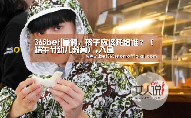 365bet|暑假,孩子应该托给谁?(端午节幼儿教育),入园(图2) bet365官网