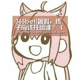 365bet|暑假,孩子应该托给谁?(端午节幼儿教育),入园(图1) bet365体育